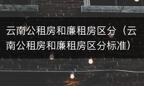 云南公租房和廉租房区分（云南公租房和廉租房区分标准）