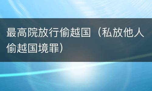 最高院放行偷越国（私放他人偷越国境罪）