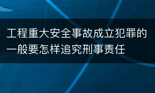 工程重大安全事故成立犯罪的一般要怎样追究刑事责任