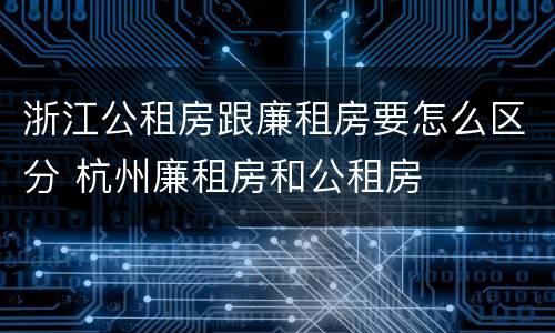 浙江公租房跟廉租房要怎么区分 杭州廉租房和公租房