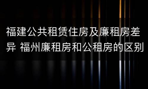 福建公共租赁住房及廉租房差异 福州廉租房和公租房的区别