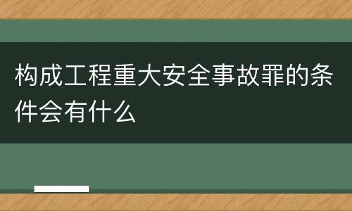 构成工程重大安全事故罪的条件会有什么