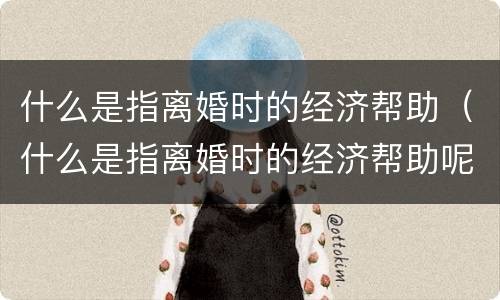 什么是指离婚时的经济帮助（什么是指离婚时的经济帮助呢）