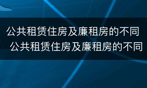公共租赁住房及廉租房的不同 公共租赁住房及廉租房的不同特点