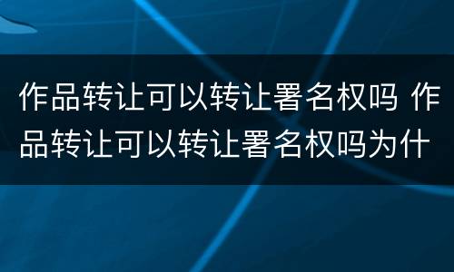 作品转让可以转让署名权吗 作品转让可以转让署名权吗为什么