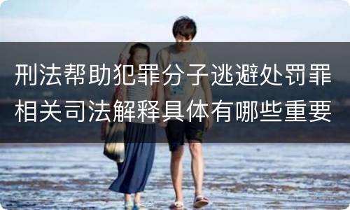 刑法帮助犯罪分子逃避处罚罪相关司法解释具体有哪些重要内容