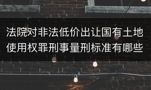 法院对非法低价出让国有土地使用权罪刑事量刑标准有哪些