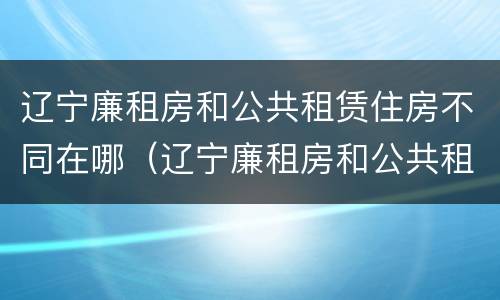 辽宁廉租房和公共租赁住房不同在哪（辽宁廉租房和公共租赁住房不同在哪里）