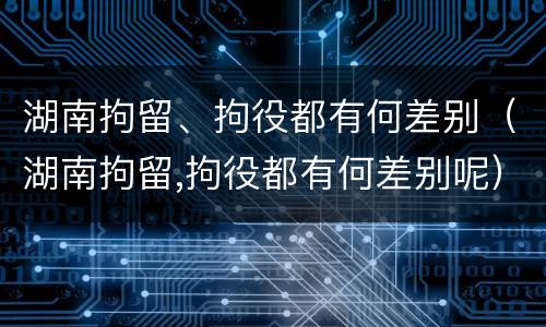 湖南拘留、拘役都有何差别（湖南拘留,拘役都有何差别呢）