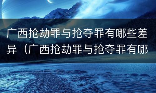 广西抢劫罪与抢夺罪有哪些差异（广西抢劫罪与抢夺罪有哪些差异呢）