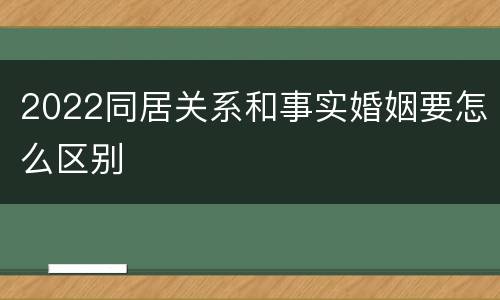 2022同居关系和事实婚姻要怎么区别