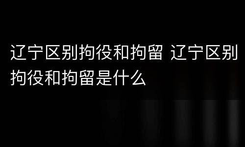 辽宁区别拘役和拘留 辽宁区别拘役和拘留是什么