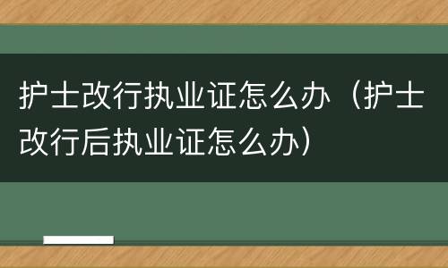 护士改行执业证怎么办（护士改行后执业证怎么办）