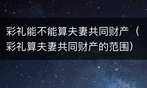 彩礼能不能算夫妻共同财产（彩礼算夫妻共同财产的范围）