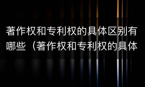 著作权和专利权的具体区别有哪些（著作权和专利权的具体区别有哪些呢）