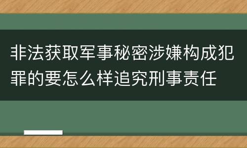 非法获取军事秘密涉嫌构成犯罪的要怎么样追究刑事责任
