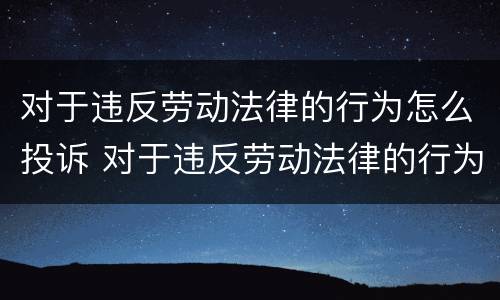 对于违反劳动法律的行为怎么投诉 对于违反劳动法律的行为怎么投诉电话