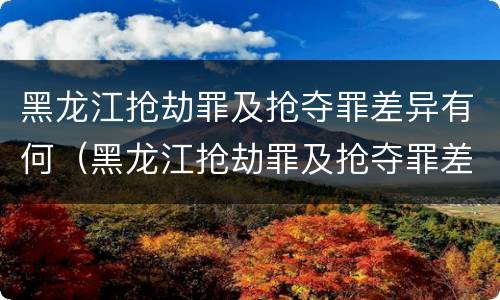 黑龙江抢劫罪及抢夺罪差异有何（黑龙江抢劫罪及抢夺罪差异有何认定）