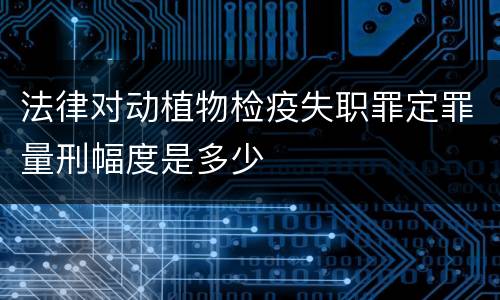 法律对动植物检疫失职罪定罪量刑幅度是多少