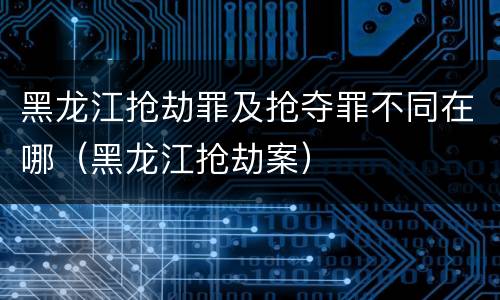 黑龙江抢劫罪及抢夺罪不同在哪（黑龙江抢劫案）
