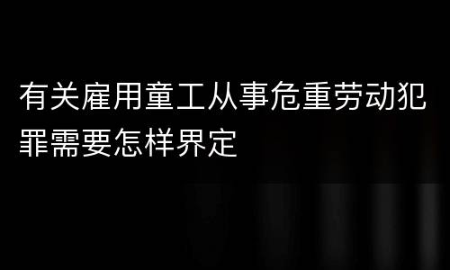 有关雇用童工从事危重劳动犯罪需要怎样界定