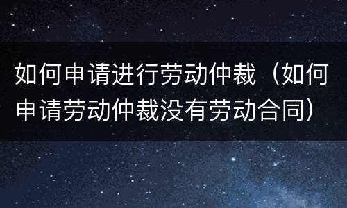 如何申请进行劳动仲裁（如何申请劳动仲裁没有劳动合同）
