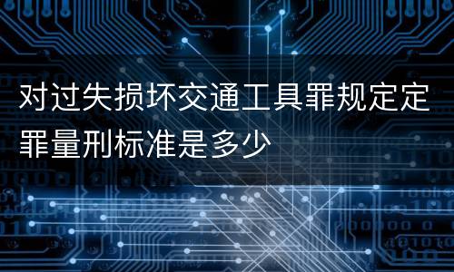 对过失损坏交通工具罪规定定罪量刑标准是多少