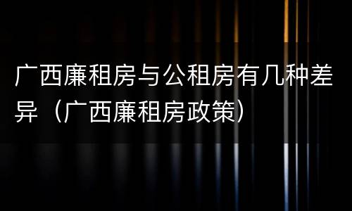 广西廉租房与公租房有几种差异（广西廉租房政策）