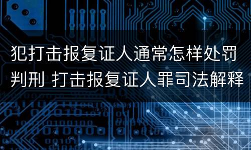 犯打击报复证人通常怎样处罚判刑 打击报复证人罪司法解释