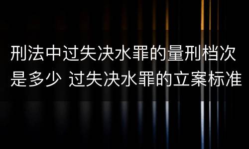 刑法中过失决水罪的量刑档次是多少 过失决水罪的立案标准