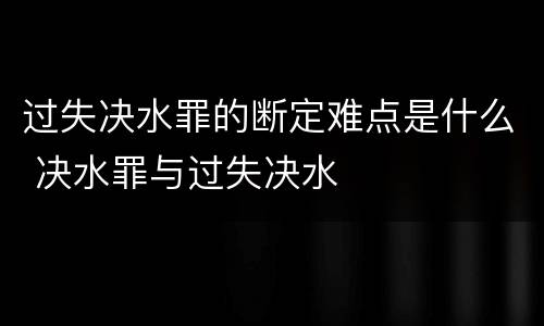 过失决水罪的断定难点是什么 决水罪与过失决水