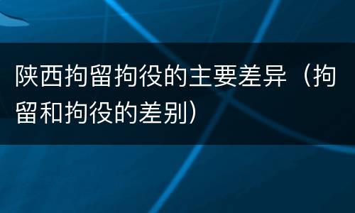 陕西拘留拘役的主要差异（拘留和拘役的差别）