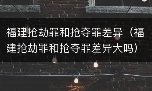 福建抢劫罪和抢夺罪差异（福建抢劫罪和抢夺罪差异大吗）