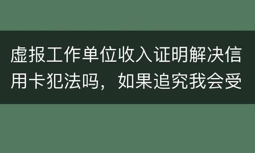 虚报工作单位收入证明解决信用卡犯法吗，如果追究我会受到怎样的处罚，请帮帮我谢谢