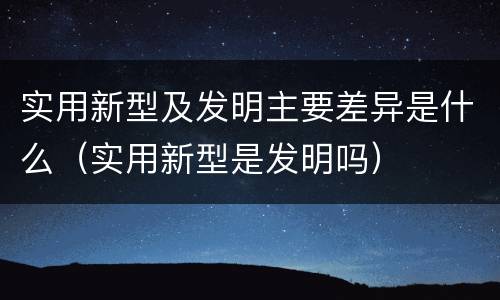 实用新型及发明主要差异是什么（实用新型是发明吗）