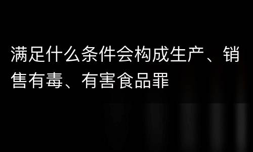 满足什么条件会构成生产、销售有毒、有害食品罪