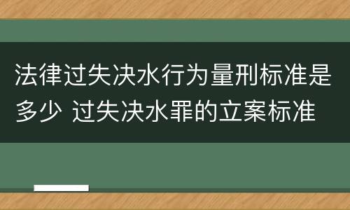 法律过失决水行为量刑标准是多少 过失决水罪的立案标准