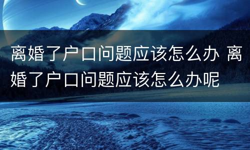 离婚了户口问题应该怎么办 离婚了户口问题应该怎么办呢