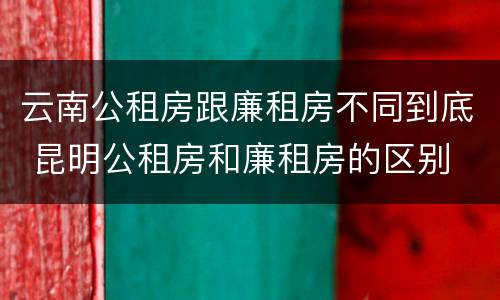 云南公租房跟廉租房不同到底 昆明公租房和廉租房的区别