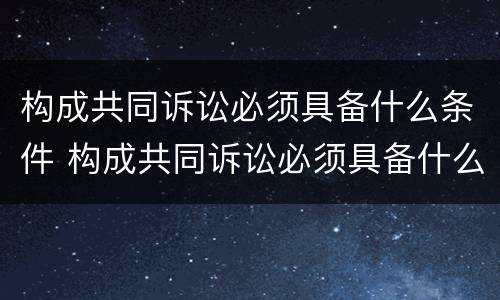 构成共同诉讼必须具备什么条件 构成共同诉讼必须具备什么条件才能立案