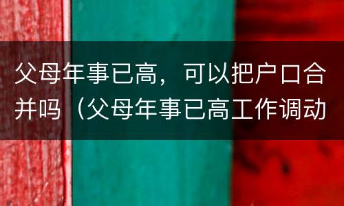 父母年事已高，可以把户口合并吗（父母年事已高工作调动）