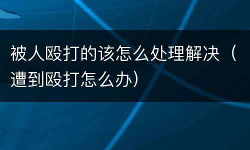 被人殴打的该怎么处理解决（遭到殴打怎么办）