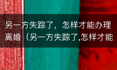 另一方失踪了，怎样才能办理离婚（另一方失踪了,怎样才能办理离婚登记）