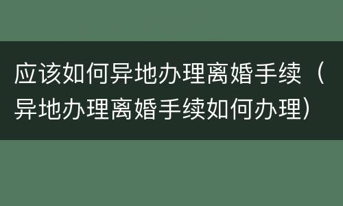 应该如何异地办理离婚手续（异地办理离婚手续如何办理）