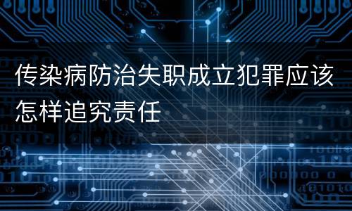 传染病防治失职成立犯罪应该怎样追究责任