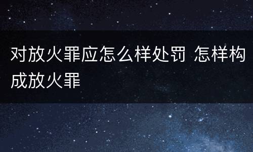 对放火罪应怎么样处罚 怎样构成放火罪