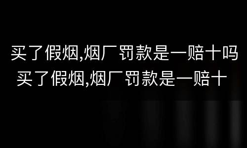 买了假烟,烟厂罚款是一赔十吗 买了假烟,烟厂罚款是一赔十吗怎么算