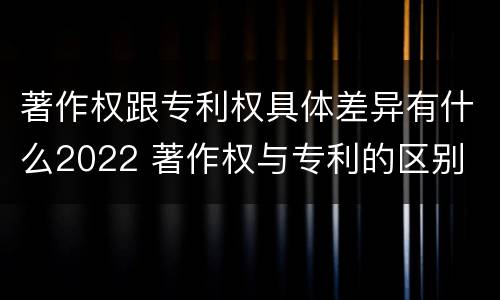 著作权跟专利权具体差异有什么2022 著作权与专利的区别