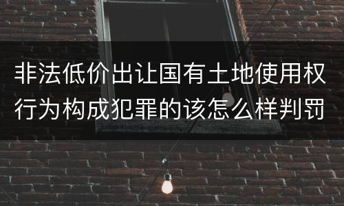 非法低价出让国有土地使用权行为构成犯罪的该怎么样判罚