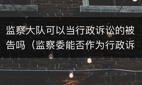 监察大队可以当行政诉讼的被告吗（监察委能否作为行政诉讼被告）